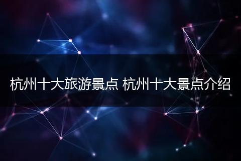 杭州十大旅游景点 杭州十大景点介绍