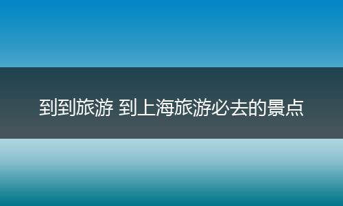 到到旅游 到上海旅游必去的景点