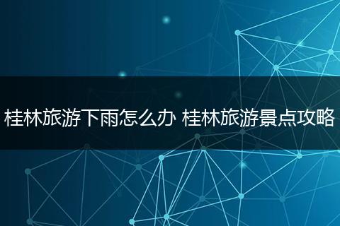 桂林旅游下雨怎么办 桂林旅游景点攻略
