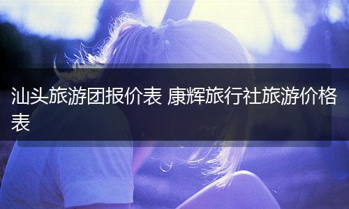 汕头旅游团报价表 康辉旅行社旅游价格表