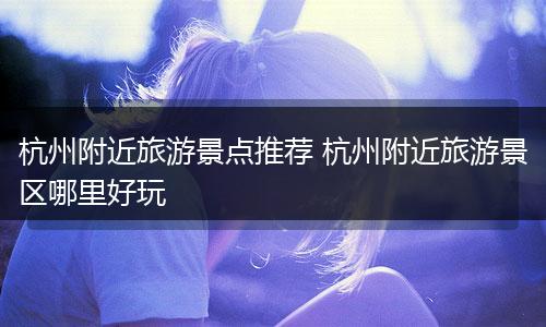 杭州附近旅游景点推荐 杭州附近旅游景区哪里好玩