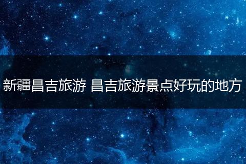 新疆昌吉旅游 昌吉旅游景点好玩的地方
