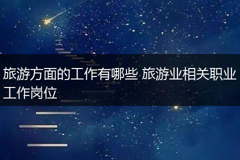 旅游方面的工作有哪些 旅游业相关职业工作岗位