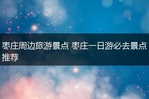 枣庄周边旅游景点 枣庄一日游必去景点推荐