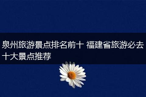 泉州旅游景点排名前十 福建省旅游必去十大景点推荐