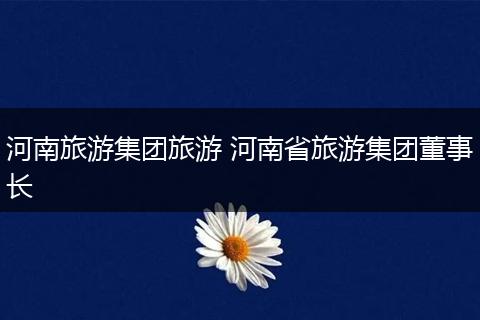 河南旅游集团旅游 河南省旅游集团董事长