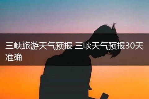 三峡旅游天气预报 三峡天气预报30天准确