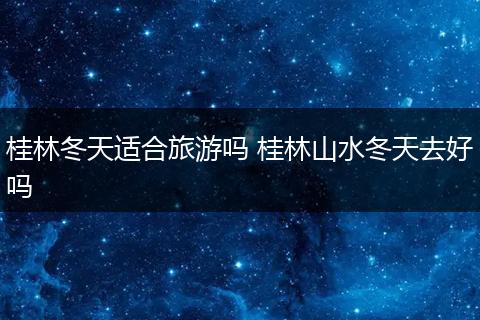 桂林冬天适合旅游吗 桂林山水冬天去好吗