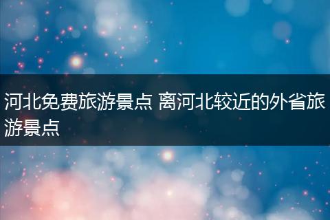 河北免费旅游景点 离河北较近的外省旅游景点