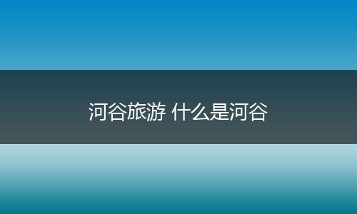 河谷旅游 什么是河谷