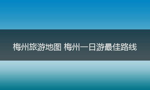 梅州旅游地图 梅州一日游最佳路线