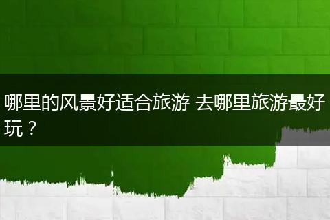 哪里的风景好适合旅游 去哪里旅游最好玩？