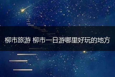 柳市旅游 柳市一日游哪里好玩的地方