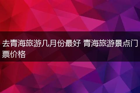 去青海旅游几月份最好 青海旅游景点门票价格
