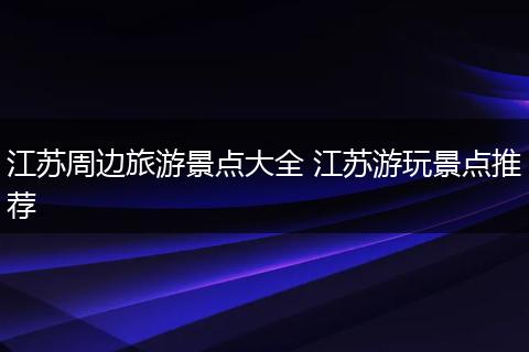 江苏周边旅游景点大全 江苏游玩景点推荐