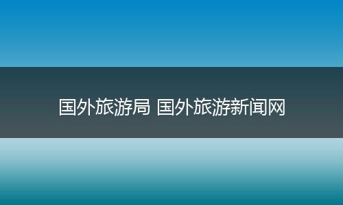国外旅游局 国外旅游新闻网