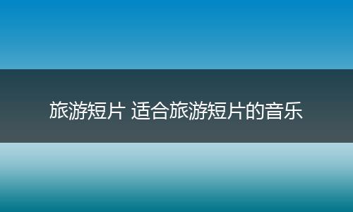 旅游短片 适合旅游短片的音乐
