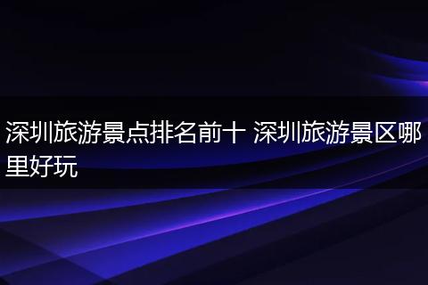 深圳旅游景点排名前十 深圳旅游景区哪里好玩