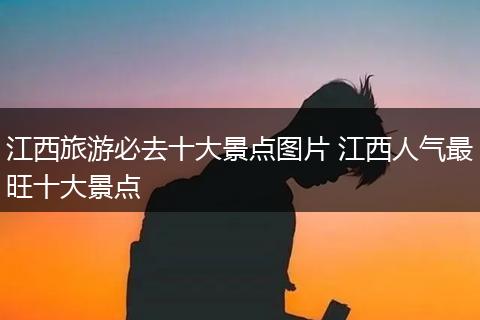 江西旅游必去十大景点图片 江西人气最旺十大景点