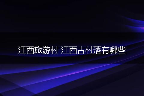 江西旅游村 江西古村落有哪些