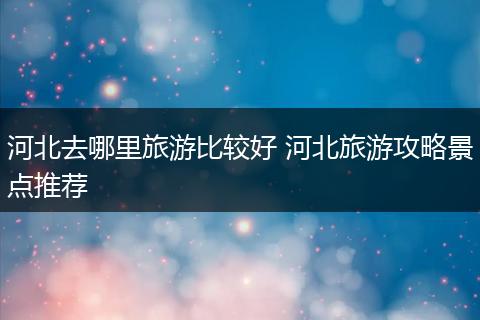 河北去哪里旅游比较好 河北旅游攻略景点推荐