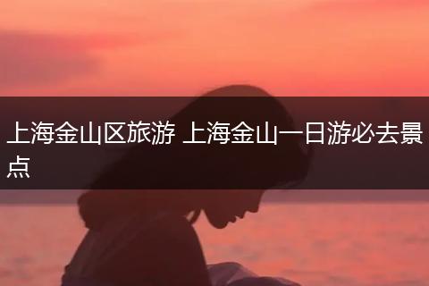 上海金山区旅游 上海金山一日游必去景点