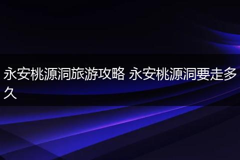 永安桃源洞旅游攻略 永安桃源洞要走多久