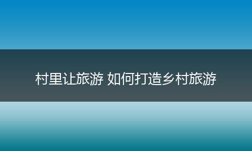 村里让旅游 如何打造乡村旅游