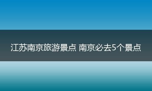 江苏南京旅游景点 南京必去5个景点