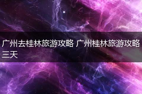 广州去桂林旅游攻略 广州桂林旅游攻略三天