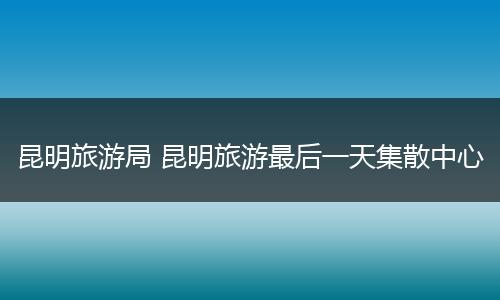 昆明旅游局 昆明旅游最后一天集散中心