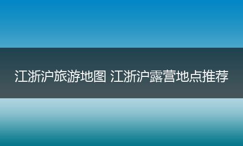 江浙沪旅游地图 江浙沪露营地点推荐