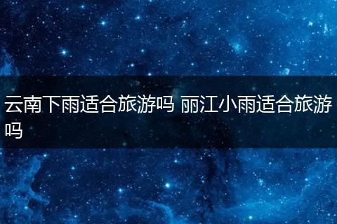 云南下雨适合旅游吗 丽江小雨适合旅游吗