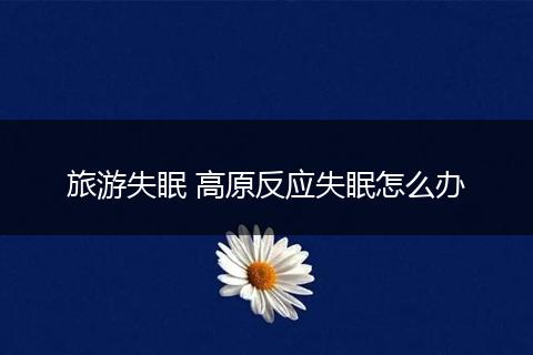 旅游失眠 高原反应失眠怎么办
