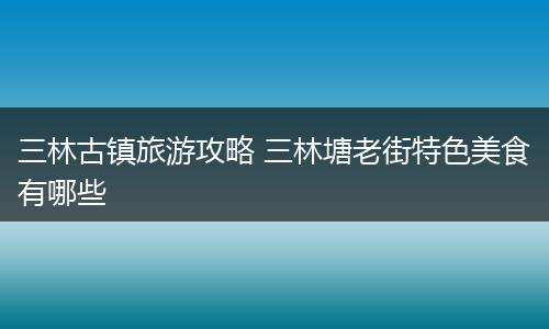 三林古镇旅游攻略 三林塘老街特色美食有哪些