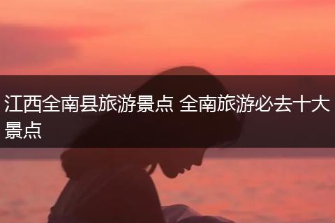 江西全南县旅游景点 全南旅游必去十大景点