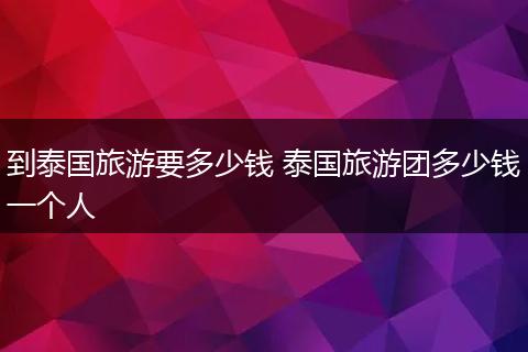 到泰国旅游要多少钱 泰国旅游团多少钱一个人
