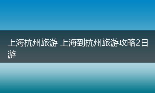 上海杭州旅游 上海到杭州旅游攻略2日游
