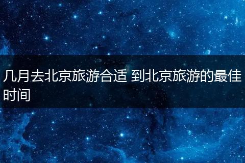 几月去北京旅游合适 到北京旅游的最佳时间