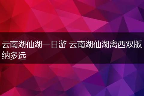 云南湖仙湖一日游 云南湖仙湖离西双版纳多远
