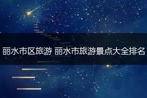 丽水市区旅游 丽水市旅游景点大全排名