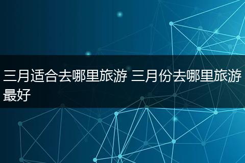 三月适合去哪里旅游 三月份去哪里旅游最好
