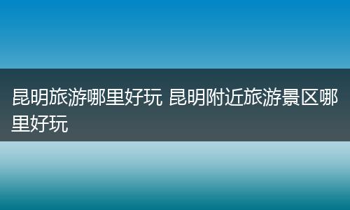 昆明旅游哪里好玩 昆明附近旅游景区哪里好玩