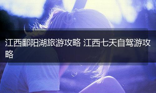 江西鄱阳湖旅游攻略 江西七天自驾游攻略