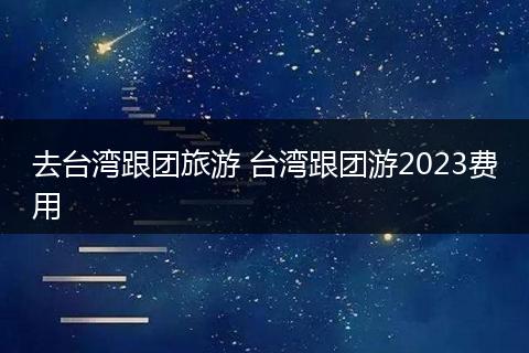 去台湾跟团旅游 台湾跟团游2023费用