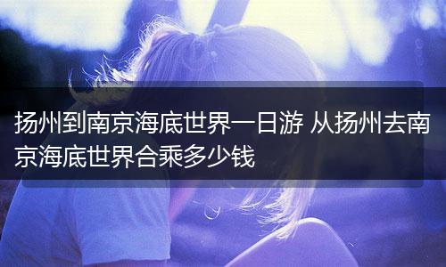 扬州到南京海底世界一日游 从扬州去南京海底世界合乘多少钱