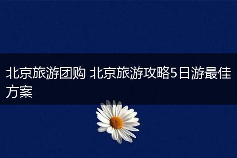 北京旅游团购 北京旅游攻略5日游最佳方案