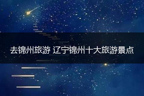 去锦州旅游 辽宁锦州十大旅游景点