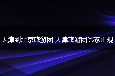 天津到北京旅游团 天津旅游团哪家正规