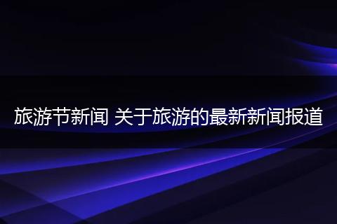 旅游节新闻 关于旅游的最新新闻报道